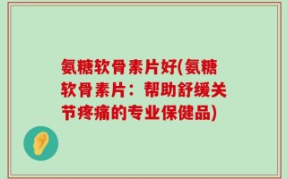 氨糖软骨素片好(氨糖软骨素片：帮助舒缓关节疼痛的专业保健品)