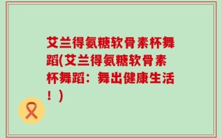 艾兰得氨糖软骨素杯舞蹈(艾兰得氨糖软骨素杯舞蹈：舞出健康生活！)
