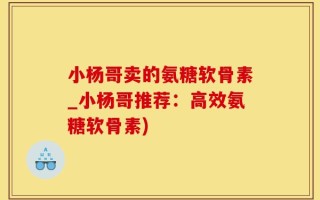 小杨哥卖的氨糖软骨素_小杨哥推荐：高效氨糖软骨素)