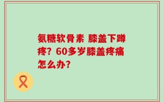 氨糖软骨素 膝盖下蹲疼？60多岁膝盖疼痛怎么办？