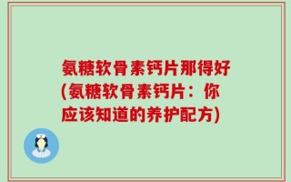 氨糖软骨素钙片那得好(氨糖软骨素钙片：你应该知道的养护配方)