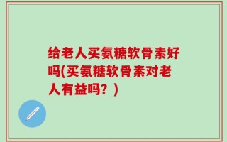 给老人买氨糖软骨素好吗(买氨糖软骨素对老人有益吗？)