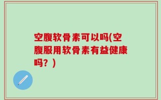 空腹软骨素可以吗(空腹服用软骨素有益健康吗？)