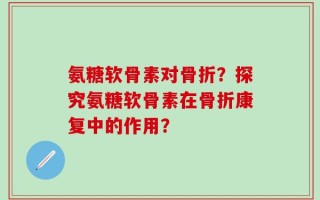 氨糖软骨素对骨折？探究氨糖软骨素在骨折康复中的作用？