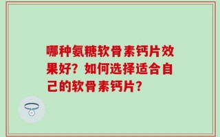 哪种氨糖软骨素钙片效果好？如何选择适合自己的软骨素钙片？