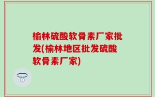 榆林硫酸软骨素厂家批发(榆林地区批发硫酸软骨素厂家)