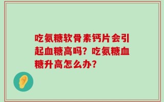 吃氨糖软骨素钙片会引起血糖高吗？吃氨糖血糖升高怎么办？
