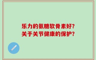 乐力的氨糖软骨素好？关于关节健康的保护？