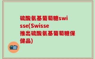 硫酸氨基葡萄糖swisse(Swisse推出硫酸氨基葡萄糖保健品)