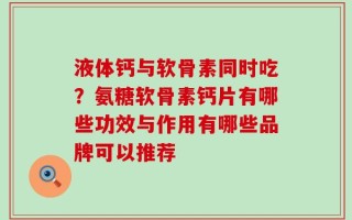 液体钙与软骨素同时吃？氨糖软骨素钙片有哪些功效与作用有哪些品牌可以推荐