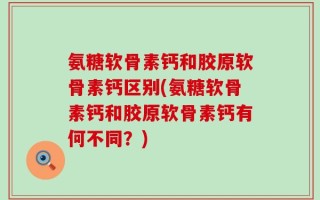 氨糖软骨素钙和胶原软骨素钙区别(氨糖软骨素钙和胶原软骨素钙有何不同？)