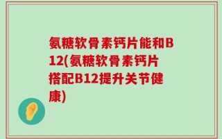 氨糖软骨素钙片能和B12(氨糖软骨素钙片搭配B12提升关节健康)