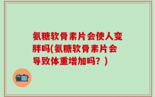 氨糖软骨素片会使人变胖吗(氨糖软骨素片会导致体重增加吗？)