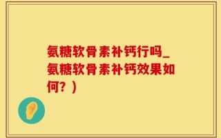 氨糖软骨素补钙行吗_氨糖软骨素补钙效果如何？)