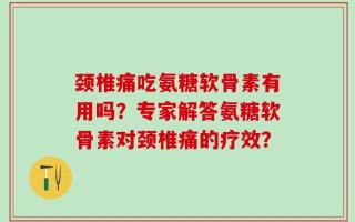 颈椎痛吃氨糖软骨素有用吗？专家解答氨糖软骨素对颈椎痛的疗效？
