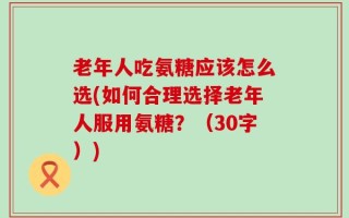 老年人吃氨糖应该怎么选(如何合理选择老年人服用氨糖？（30字）)