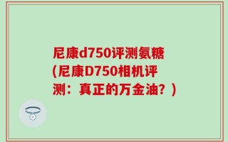尼康d750评测氨糖(尼康D750相机评测：真正的万金油？)