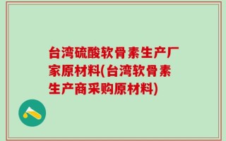 台湾硫酸软骨素生产厂家原材料(台湾软骨素生产商采购原材料)