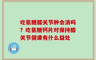 吃氨糖膝关节肿会消吗？吃氨糖钙片对保持膝关节健康有什么益处