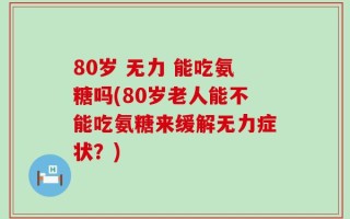 80岁 无力 能吃氨糖吗(80岁老人能不能吃氨糖来缓解无力症状？)