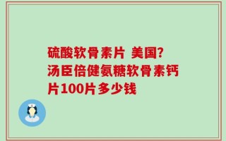 硫酸软骨素片 美国？汤臣倍健氨糖软骨素钙片100片多少钱