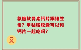 氨糖软骨素钙片跟维生素？甲钴胺胶囊可以和钙片一起吃吗？