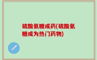 硫酸氨糖成药(硫酸氨糖成为热门药物)