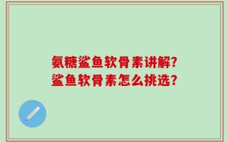 氨糖鲨鱼软骨素讲解？鲨鱼软骨素怎么挑选？