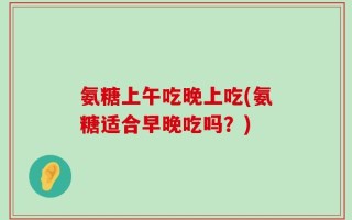 氨糖上午吃晚上吃(氨糖适合早晚吃吗？)