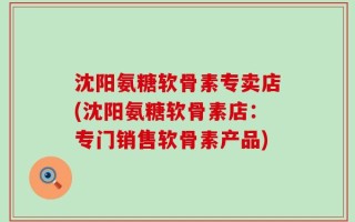 沈阳氨糖软骨素专卖店(沈阳氨糖软骨素店：专门销售软骨素产品)