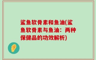 鲨鱼软骨素和鱼油(鲨鱼软骨素与鱼油：两种保健品的功效解析)