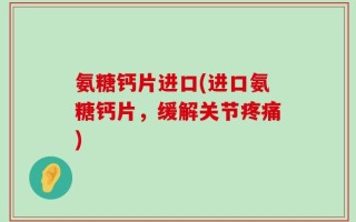 氨糖钙片进口(进口氨糖钙片，缓解关节疼痛)