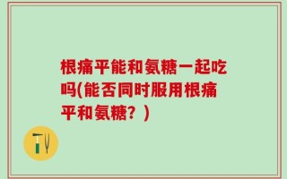 根痛平能和氨糖一起吃吗(能否同时服用根痛平和氨糖？)