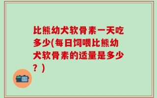 比熊幼犬软骨素一天吃多少(每日饲喂比熊幼犬软骨素的适量是多少？)