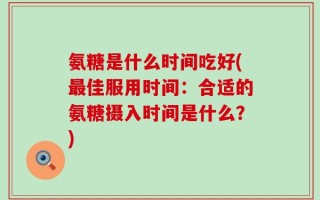 氨糖是什么时间吃好(最佳服用时间：合适的氨糖摄入时间是什么？)