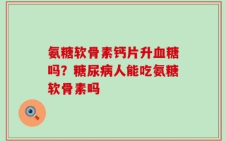 氨糖软骨素钙片升血糖吗？糖尿病人能吃氨糖软骨素吗