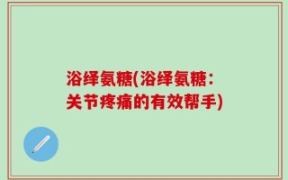 浴绎氨糖(浴绎氨糖：关节疼痛的有效帮手)
