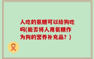 人吃的氨糖可以给狗吃吗(能否将人用氨糖作为狗的营养补充品？)