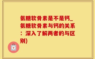 氨糖软骨素是不是钙_氨糖软骨素与钙的关系：深入了解两者的与区别)