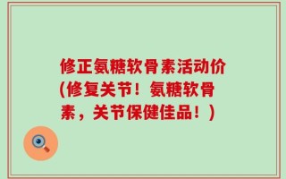 修正氨糖软骨素活动价(修复关节！氨糖软骨素，关节保健佳品！)