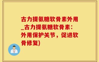 古力提氨糖软骨素外用_古力提氨糖软骨素：外用保护关节，促进软骨修复)