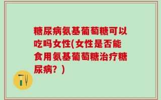 糖尿病氨基葡萄糖可以吃吗女性(女性是否能食用氨基葡萄糖治疗糖尿病？)