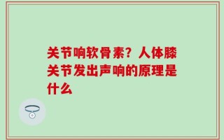关节响软骨素？人体膝关节发出声响的原理是什么