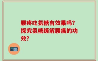 腰疼吃氨糖有效果吗？探究氨糖缓解腰痛的功效？