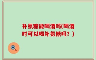 补氨糖能喝酒吗(喝酒时可以喝补氨糖吗？)
