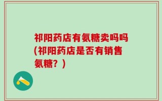 祁阳药店有氨糖卖吗吗(祁阳药店是否有销售氨糖？)