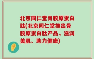 北京同仁堂骨胶原蛋白肽(北京同仁堂推出骨胶原蛋白肽产品，滋润美肌、助力健康)