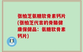 张柏芝氨糖软骨素钙片(张柏芝代言的骨骼健康保健品：氨糖软骨素钙片)