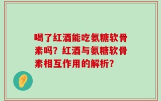 喝了红酒能吃氨糖软骨素吗？红酒与氨糖软骨素相互作用的解析？