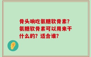 骨头响吃氨糖软骨素？氨糖软骨素可以用来干什么的？适合谁？